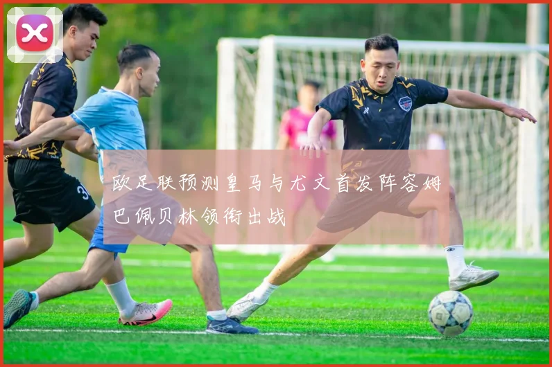 欧足联预测皇马与尤文首发阵容姆巴佩贝林领衔出战