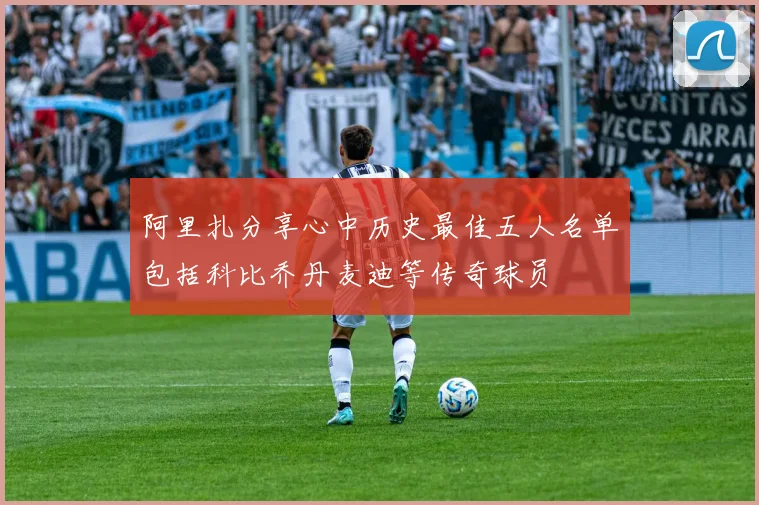 阿里扎分享心中历史最佳五人名单包括科比乔丹麦迪等传奇球员