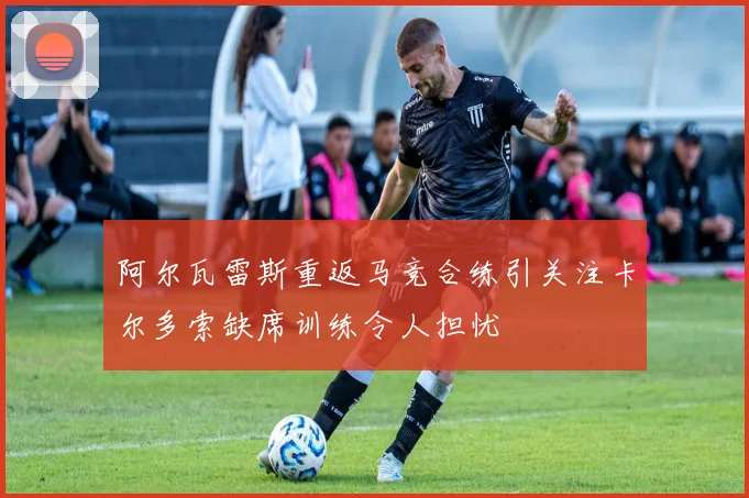 阿尔瓦雷斯重返马竞合练引关注卡尔多索缺席训练令人担忧