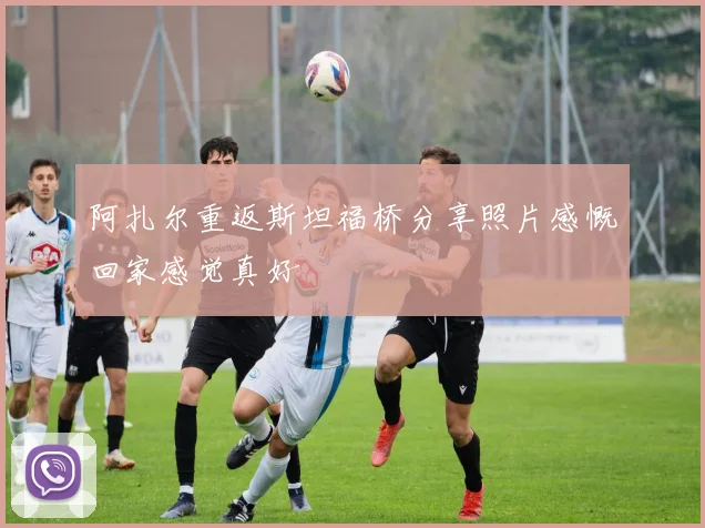 阿扎尔重返斯坦福桥分享照片感慨回家感觉真好