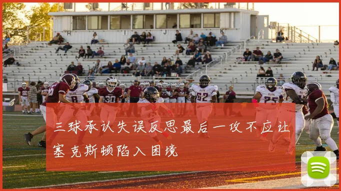 三球承认失误反思最后一攻不应让塞克斯顿陷入困境
