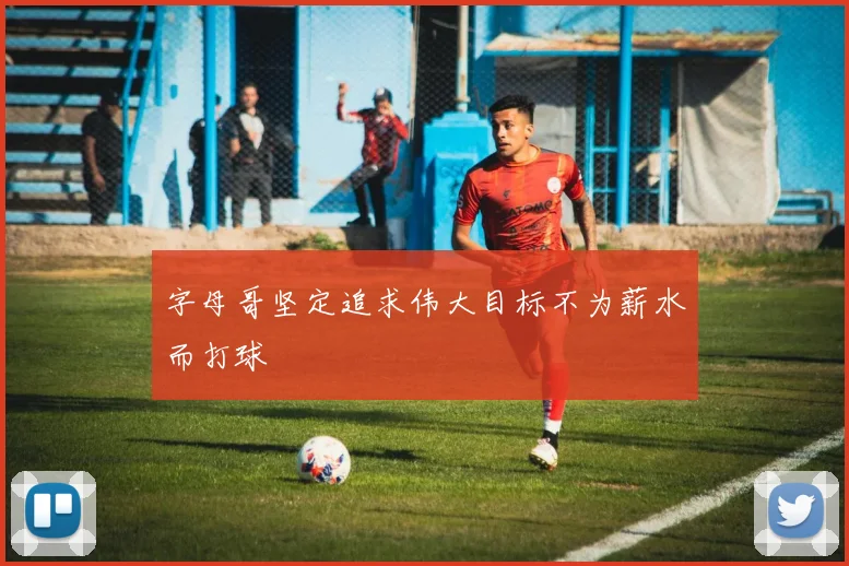字母哥坚定追求伟大目标不为薪水而打球