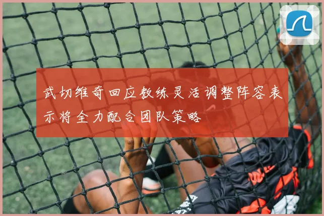 武切维奇回应教练灵活调整阵容表示将全力配合团队策略