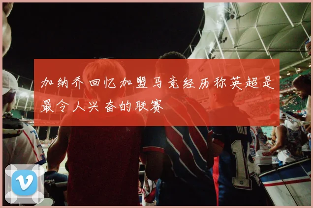 加纳乔回忆加盟马竞经历称英超是最令人兴奋的联赛