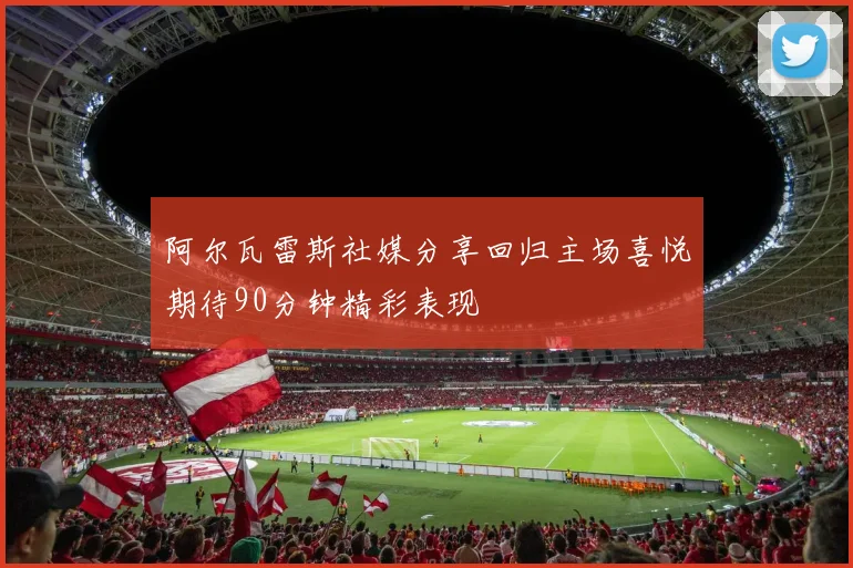 阿尔瓦雷斯社媒分享回归主场喜悦期待90分钟精彩表现