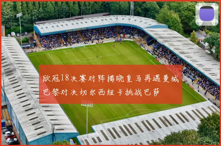 欧冠18决赛对阵揭晓皇马再遇曼城巴黎对决切尔西纽卡挑战巴萨