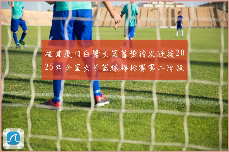 福建厦门白鹭女篮蓄势待发迎接2025年全国女子篮球锦标赛第二阶段挑战
