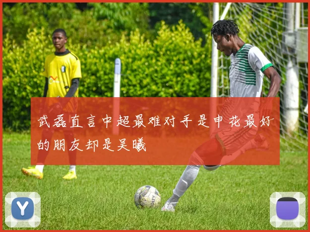 武磊直言中超最难对手是申花最好的朋友却是吴曦