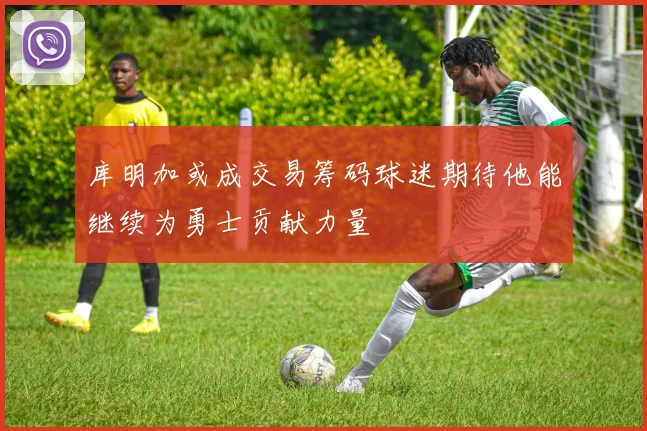 库明加或成交易筹码球迷期待他能继续为勇士贡献力量