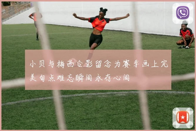 小贝与梅西合影留念为赛季画上完美句点难忘瞬间永存心间