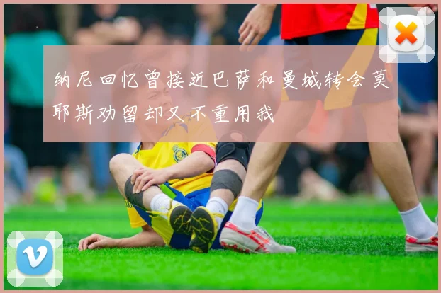 纳尼回忆曾接近巴萨和曼城转会莫耶斯劝留却又不重用我