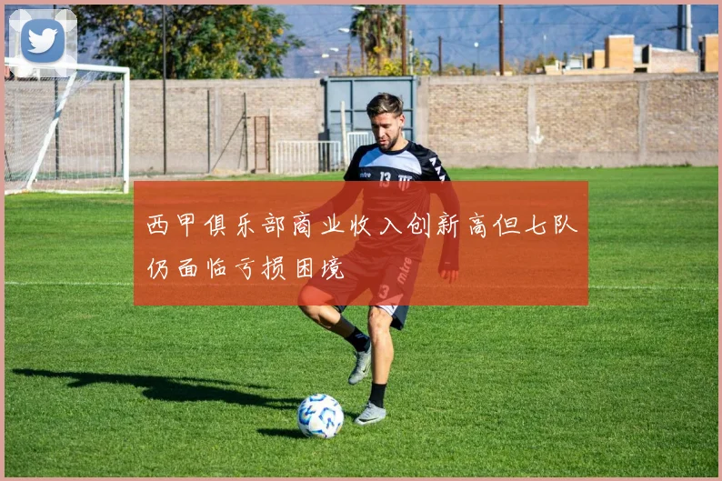 西甲俱乐部商业收入创新高但七队仍面临亏损困境