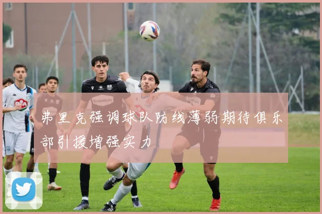 弗里克强调球队防线薄弱期待俱乐部引援增强实力