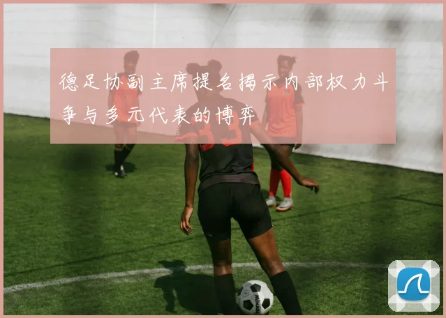 德足协副主席提名揭示内部权力斗争与多元代表的博弈
