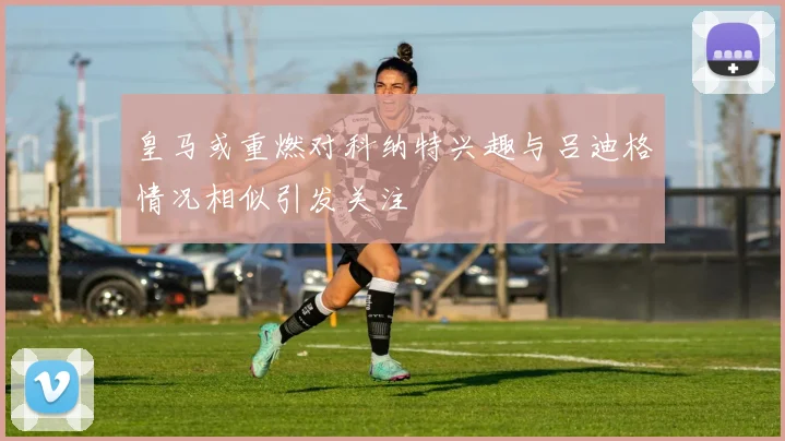 皇马或重燃对科纳特兴趣与吕迪格情况相似引发关注