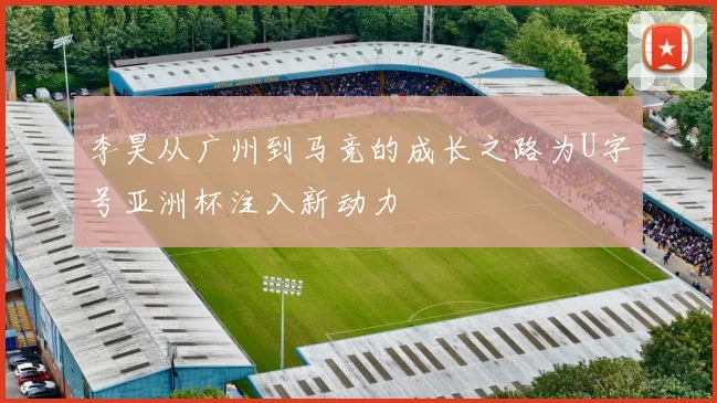 李昊从广州到马竞的成长之路为U字号亚洲杯注入新动力