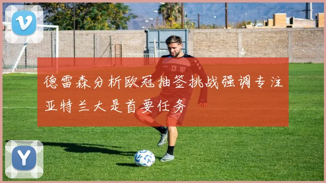 德雷森分析欧冠抽签挑战强调专注亚特兰大是首要任务