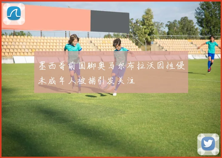 墨西哥前国脚奥马尔布拉沃因性侵未成年人被捕引发关注