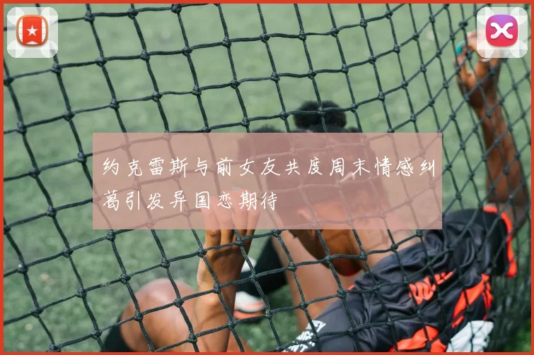 约克雷斯与前女友共度周末情感纠葛引发异国恋期待