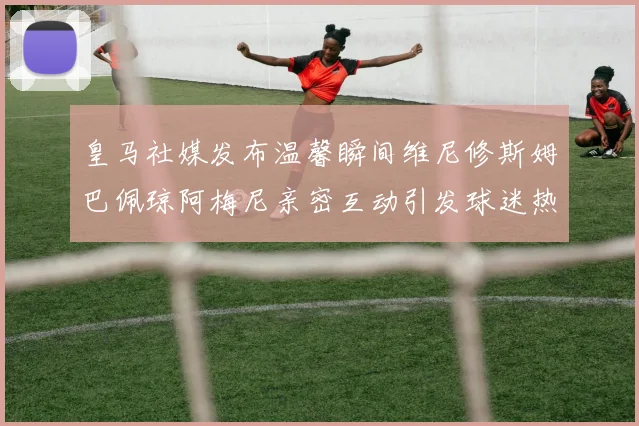 皇马社媒发布温馨瞬间维尼修斯姆巴佩琼阿梅尼亲密互动引发球迷热议