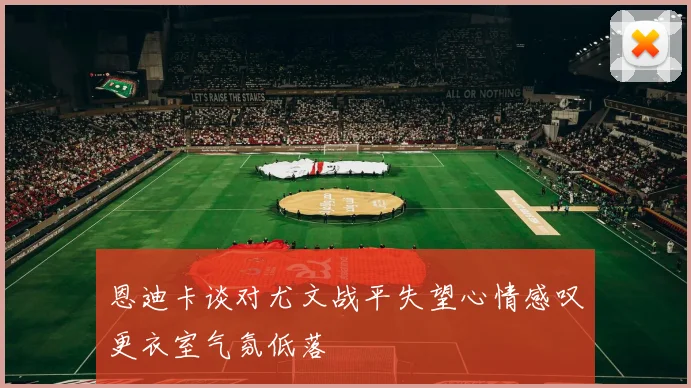 恩迪卡谈对尤文战平失望心情感叹更衣室气氛低落