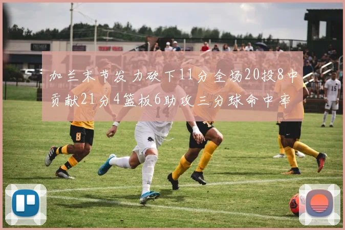 加兰末节发力砍下11分全场20投8中贡献21分4篮板6助攻三分球命中率高达375