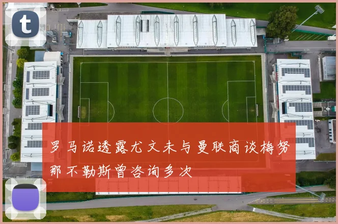 罗马诺透露尤文未与曼联商谈梅努那不勒斯曾咨询多次