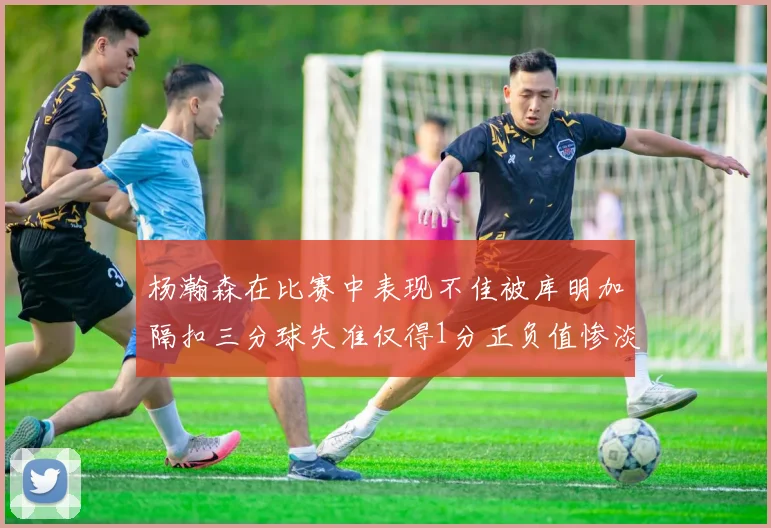 杨瀚森在比赛中表现不佳被库明加隔扣三分球失准仅得1分正负值惨淡11