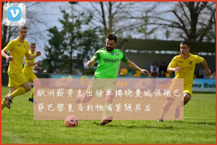 欧洲薪资支出榜单揭晓曼城领跑巴萨巴黎皇马利物浦紧随其后