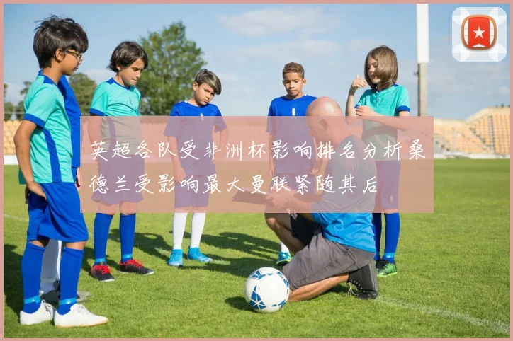 英超各队受非洲杯影响排名分析桑德兰受影响最大曼联紧随其后
