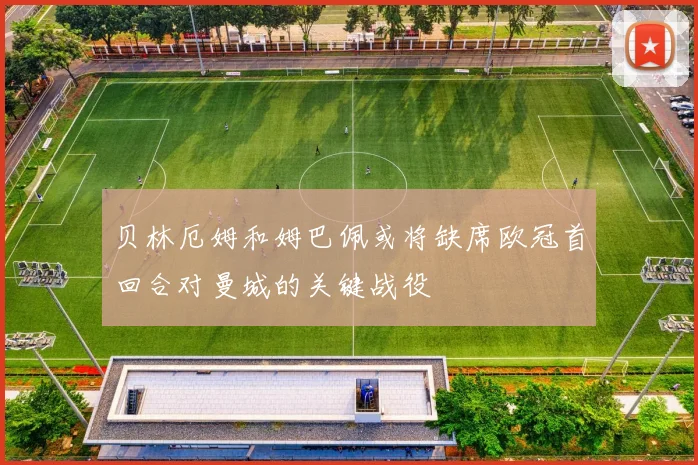 贝林厄姆和姆巴佩或将缺席欧冠首回合对曼城的关键战役