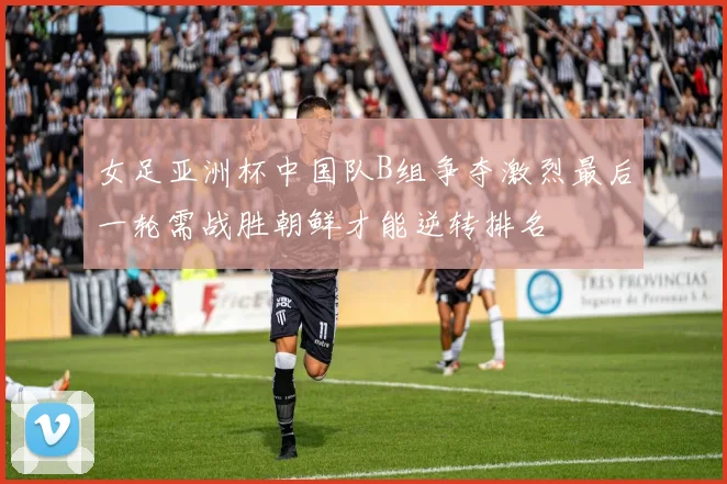 女足亚洲杯中国队B组争夺激烈最后一轮需战胜朝鲜才能逆转排名